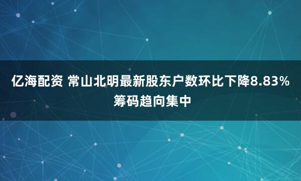 亿海配资 常山北明最新股东户数环比下降8.83% 筹码趋向集中