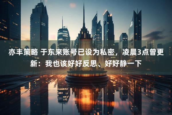 亦丰策略 于东来账号已设为私密，凌晨3点曾更新：我也该好好反思、好好静一下