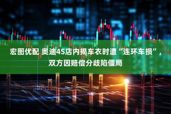 宏图优配 奥迪4S店内揭车衣时遭“连环车损”，双方因赔偿分歧陷僵局