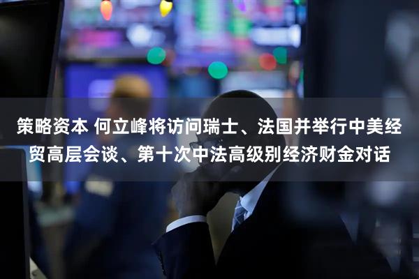 策略资本 何立峰将访问瑞士、法国并举行中美经贸高层会谈、第十次中法高级别经济财金对话