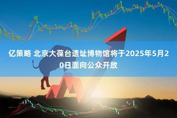 亿策略 北京大葆台遗址博物馆将于2025年5月20日面向公众开放