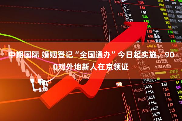 中期国际 婚姻登记“全国通办”今日起实施，900对外地新人在京领证