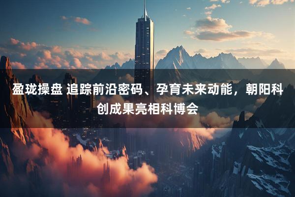 盈珑操盘 追踪前沿密码、孕育未来动能，朝阳科创成果亮相科博会