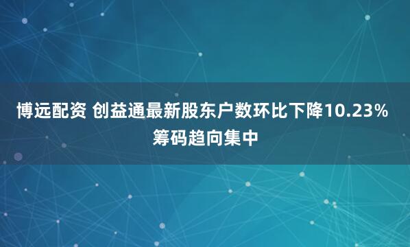 博远配资 创益通最新股东户数环比下降10.23% 筹码趋向集中