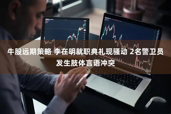 牛股远期策略 李在明就职典礼现骚动 2名警卫员发生肢体言语冲突