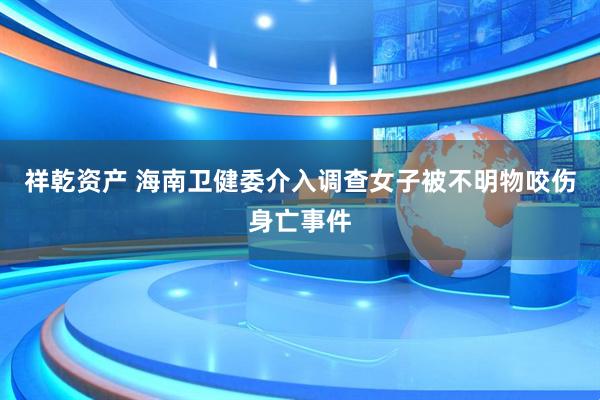 祥乾资产 海南卫健委介入调查女子被不明物咬伤身亡事件