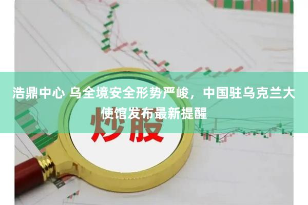 浩鼎中心 乌全境安全形势严峻，中国驻乌克兰大使馆发布最新提醒