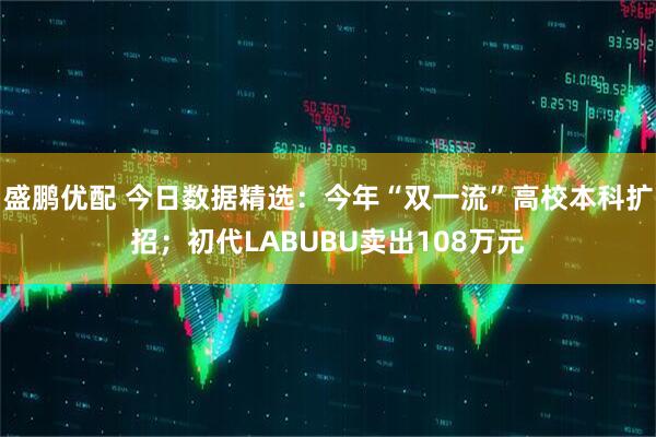 盛鹏优配 今日数据精选：今年“双一流”高校本科扩招；初代LABUBU卖出108万元
