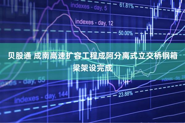 贝股通 成南高速扩容工程成阿分离式立交桥钢箱梁架设完成