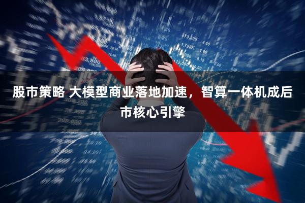 股市策略 大模型商业落地加速，智算一体机成后市核心引擎