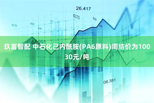 玖富智配 中石化己内酰胺(PA6原料)周结价为10030元/吨