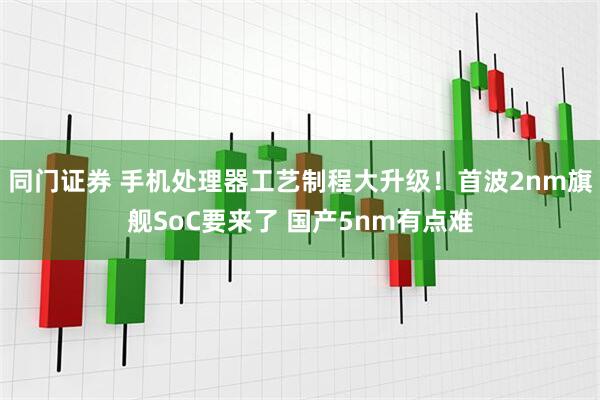 同门证券 手机处理器工艺制程大升级！首波2nm旗舰SoC要来了 国产5nm有点难
