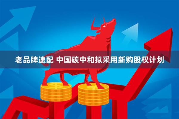 老品牌速配 中国碳中和拟采用新购股权计划