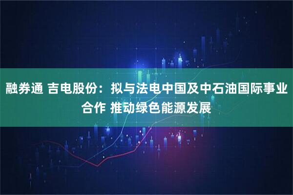 融券通 吉电股份：拟与法电中国及中石油国际事业合作 推动绿色能源发展