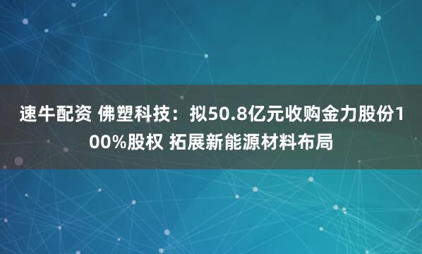 速牛配资 佛塑科技：拟50.8亿元收购金力股份100%股权 拓展新能源材料布局