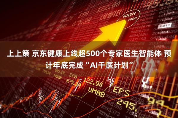 上上策 京东健康上线超500个专家医生智能体 预计年底完成“AI千医计划”