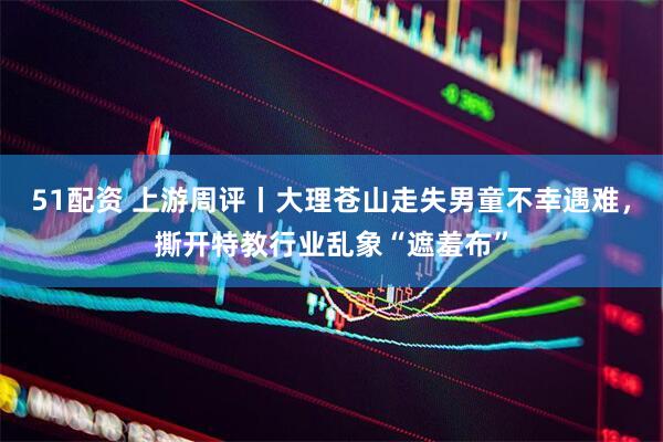 51配资 上游周评丨大理苍山走失男童不幸遇难，撕开特教行业乱象“遮羞布”