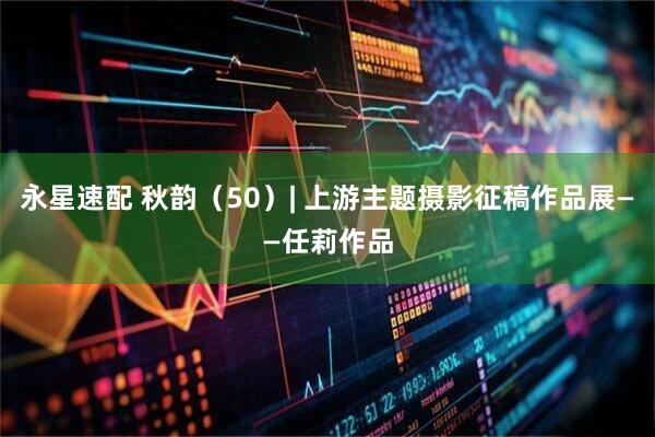 永星速配 秋韵（50）| 上游主题摄影征稿作品展——任莉作品