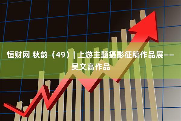 恒财网 秋韵（49）| 上游主题摄影征稿作品展——吴文高作品