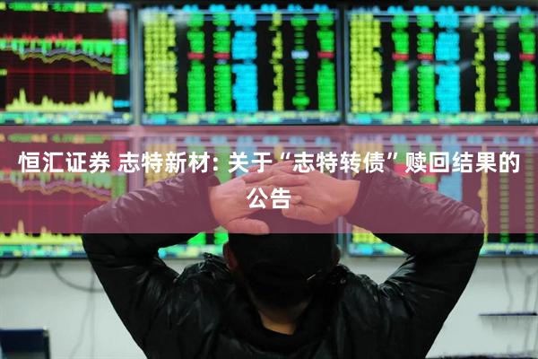 恒汇证券 志特新材: 关于“志特转债”赎回结果的公告