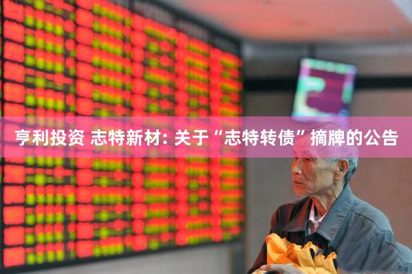 亨利投资 志特新材: 关于“志特转债”摘牌的公告