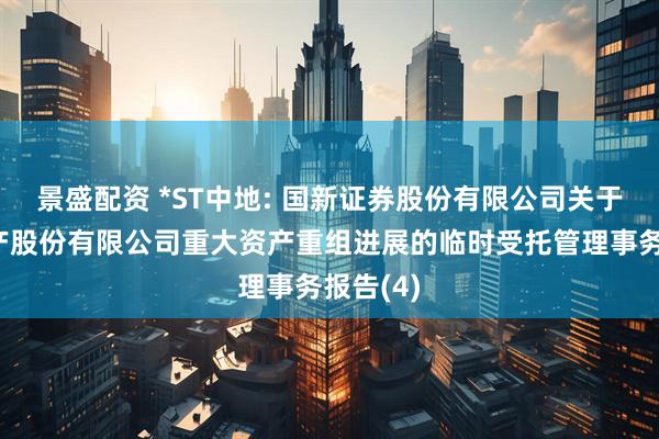 景盛配资 *ST中地: 国新证券股份有限公司关于中交地产股份有限公司重大资产重组进展的临时受托管理事务报告(4)