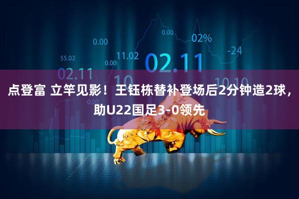 点登富 立竿见影！王钰栋替补登场后2分钟造2球，助U22国足3-0领先