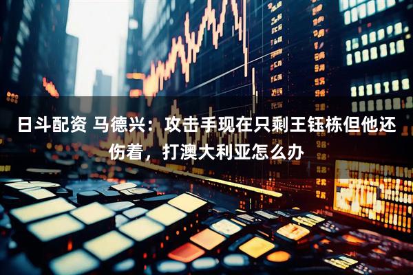 日斗配资 马德兴：攻击手现在只剩王钰栋但他还伤着，打澳大利亚怎么办