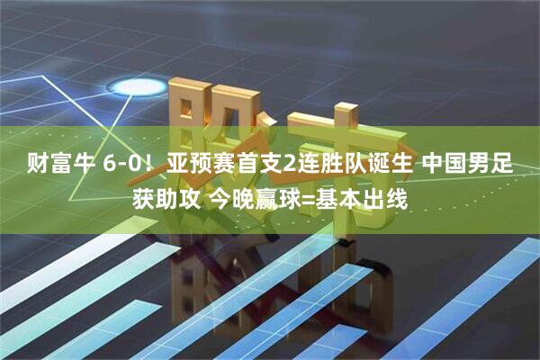 财富牛 6-0！亚预赛首支2连胜队诞生 中国男足获助攻 今晚赢球=基本出线