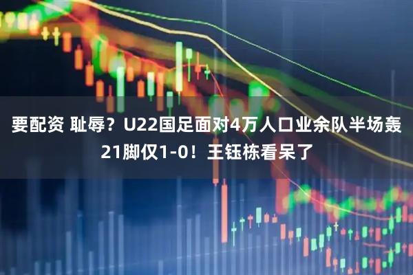 要配资 耻辱？U22国足面对4万人口业余队半场轰21脚仅1-0！王钰栋看呆了