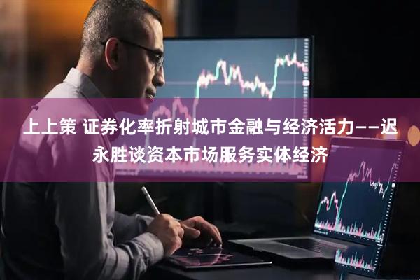 上上策 证券化率折射城市金融与经济活力——迟永胜谈资本市场服务实体经济