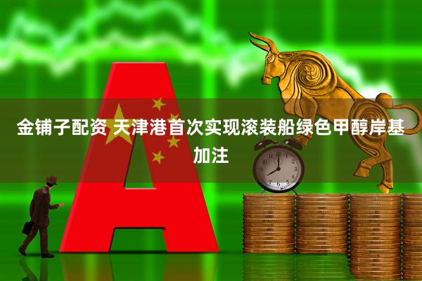 金铺子配资 天津港首次实现滚装船绿色甲醇岸基加注