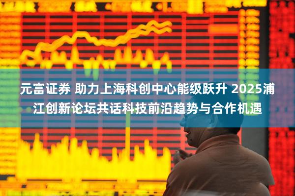 元富证券 助力上海科创中心能级跃升 2025浦江创新论坛共话科技前沿趋势与合作机遇