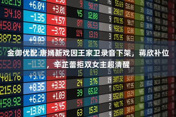 金御优配 唐嫣新戏因王家卫录音下架，蒋欣补位，辛芷蕾拒双女主超清醒