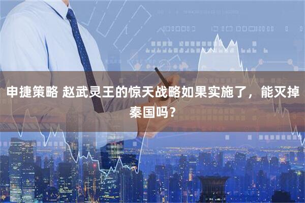 申捷策略 赵武灵王的惊天战略如果实施了，能灭掉秦国吗？