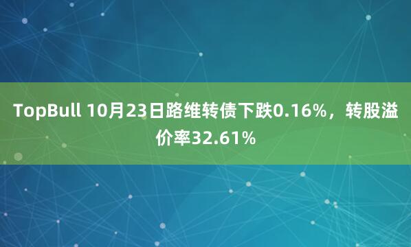 TopBull 10月23日路维转债下跌0.16%，转股溢价率32.61%