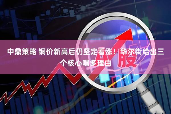 中鼎策略 铜价新高后仍坚定看涨！华尔街给出三个核心唱多理由