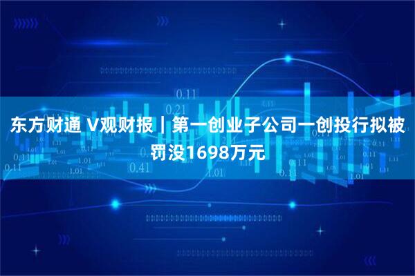 东方财通 V观财报｜第一创业子公司一创投行拟被罚没1698万元