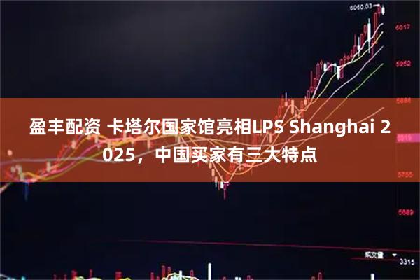 盈丰配资 卡塔尔国家馆亮相LPS Shanghai 2025，中国买家有三大特点