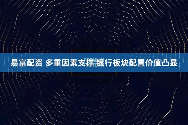 易富配资 多重因素支撑 银行板块配置价值凸显