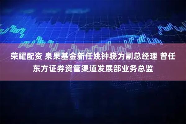 荣耀配资 泉果基金新任姚钟骁为副总经理 曾任东方证券资管渠道发展部业务总监