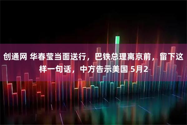 创通网 华春莹当面送行，巴铁总理离京前，留下这样一句话，中方告示美国 5月2